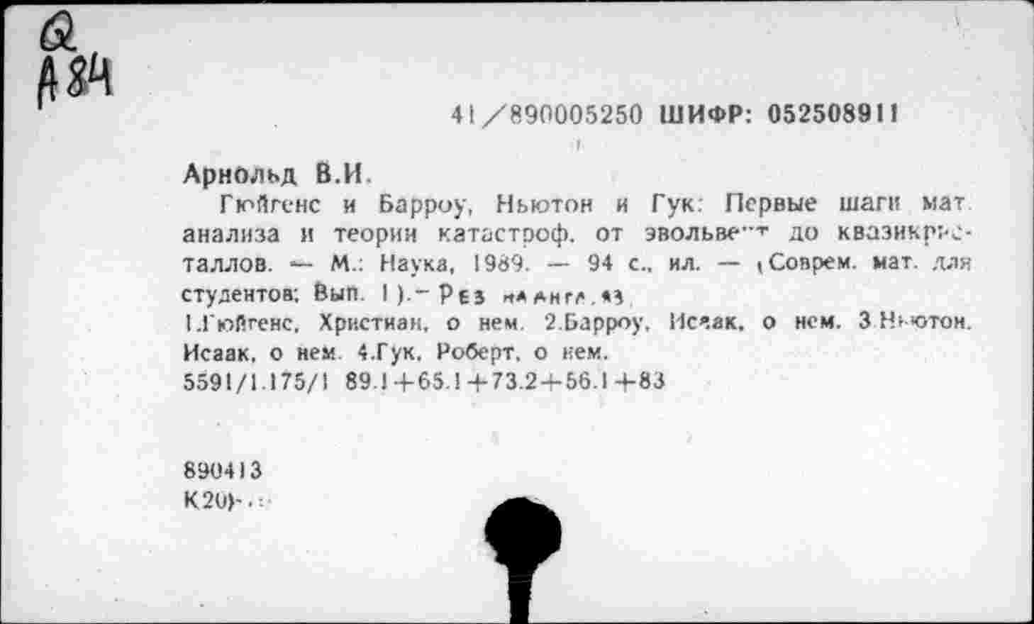 ﻿
41/890005250 ШИФР: 052508911
г
Арнольд В.И
Гюйгенс и Барроу, Ньютон и Гук: Первые шаги мат анализа и теории катастроф, от эвольве-т до квазикрие-Таллов. — М.: Наука, 1989. — 94 с., ил. — (Соврем, мат. для студентов; Вып. 1).~Рез „*англ,м
1 .Гюйгенс, Христиан, о нем 2.Барроу, Исчак. о нем. 3 Ньютон. Исаак, о нем. 4.Гук, Роберт, о нем.
5591/1 175/1 89.1+65.1 +73.24-56.1 +83
890413
К20>-.=